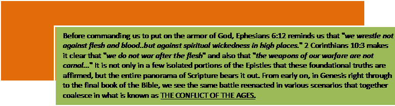 Text Box: Before commanding us to put on the armor of God, Ephesians 6:12 reminds us that 'we wrestle not against flesh and blood..but against spiritual wickedness in high places.' 2 Corinthians 10:3 makes it clear that 'we do not war after the flesh' and also that 'the weap¬ons of our warfare are not carnal...' It is not only in a few isolated portions of the Epistles that these foundational truths are affirmed, but the entire panorama of Scripture bears it out. From early on, in Genesis right thro¬ugh to the final book of the Bible, we see the same battle reenacted in various scenarios that together coalesce in what is known as THE CONFLICT OF THE AGES.