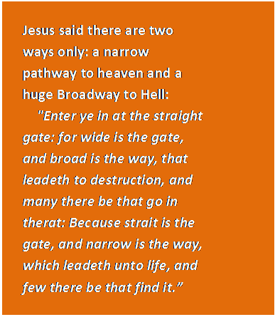 Text Box: Jesus said there are two ways only: a narrow pathway to heaven and a huge Broadway to Hell:      'Enter ye in at the straight gate: for wide is the gate, and broad is the way, that leadeth to destruction, and many there be that go in therat: Because strait is the gate, and narrow is the way, which leadeth unto life, and few there be that find it.”   